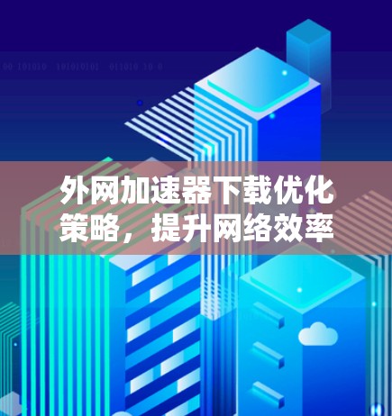 外网加速器下载优化策略，提升网络效率与数据速度